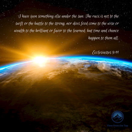 I have seen something else under the sun_ The race is not to the swift or the battle to the strong, nor does food come to the wise or wealth to the brilliant or favor to the learned; but time and chance happen to the