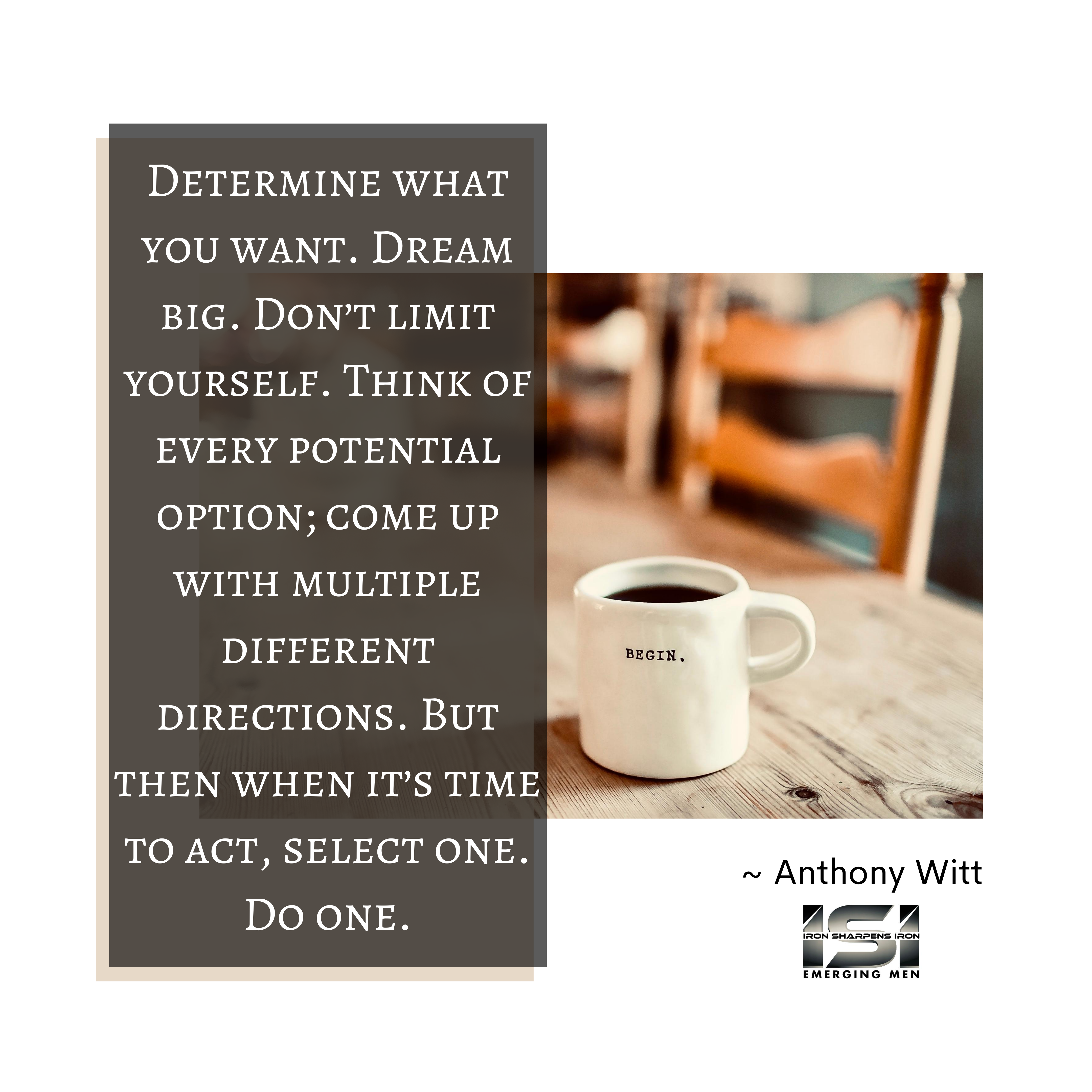 Determine what you want. Dream big. Don’t limit yourself. Think of every potential option; come up with multiple different directions. But then when it’s time to act, select one. Do one.