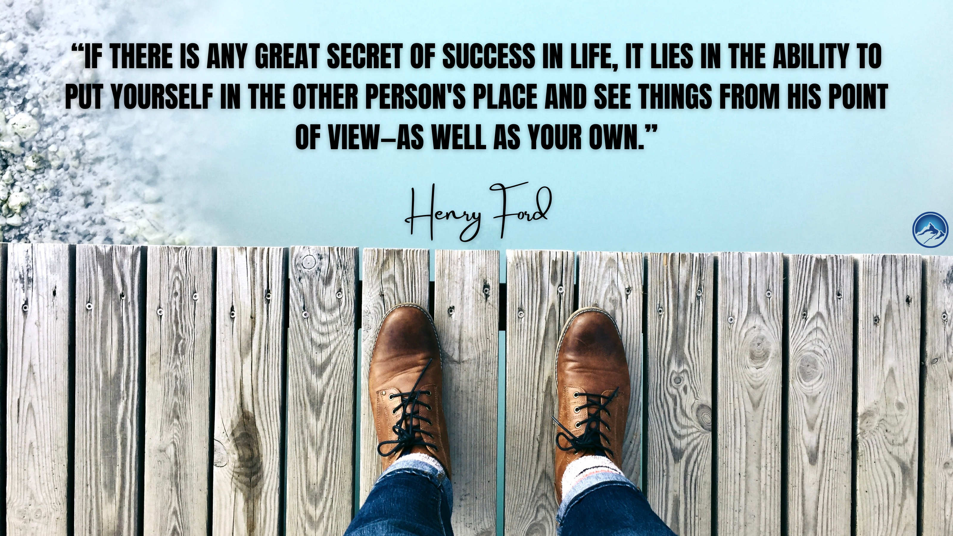 “If there is any great secret of success in life, it lies in the ability to put yourself in the other persons place and see things from his point of view—as well as your own.”