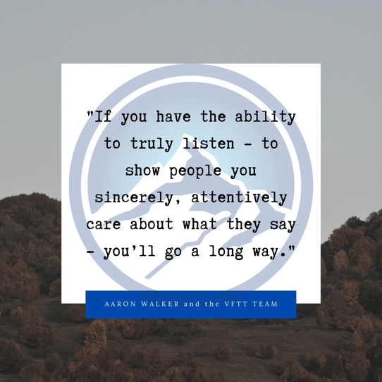 If you have the ability to truly listen - to show people you sincerely, attentively care about what they say - you’ll go a long way